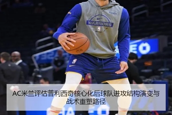 AC米兰评估普利西奇核心化后球队进攻结构演变与战术重塑路径